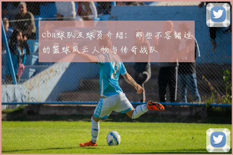 cba球队及球员介绍：那些不容错过的篮球风云人物与传奇战队