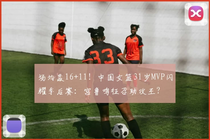 场均轰16+11！中国女篮31岁MVP闪耀季后赛：宫鲁鸣征召助攻王？