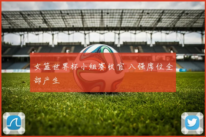 女篮世界杯小组赛收官 八强席位全部产生