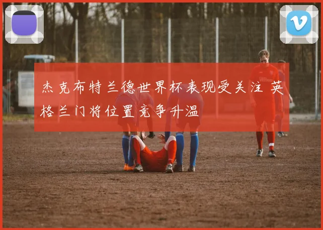 杰克布特兰德世界杯表现受关注 英格兰门将位置竞争升温