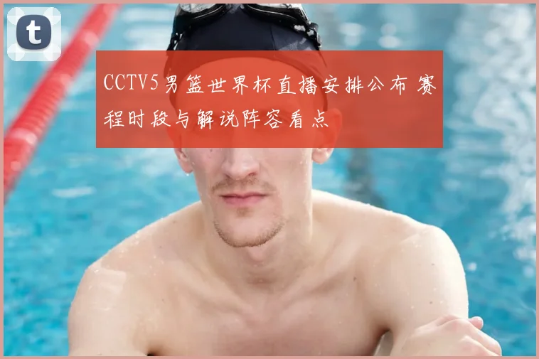 CCTV5男篮世界杯直播安排公布 赛程时段与解说阵容看点