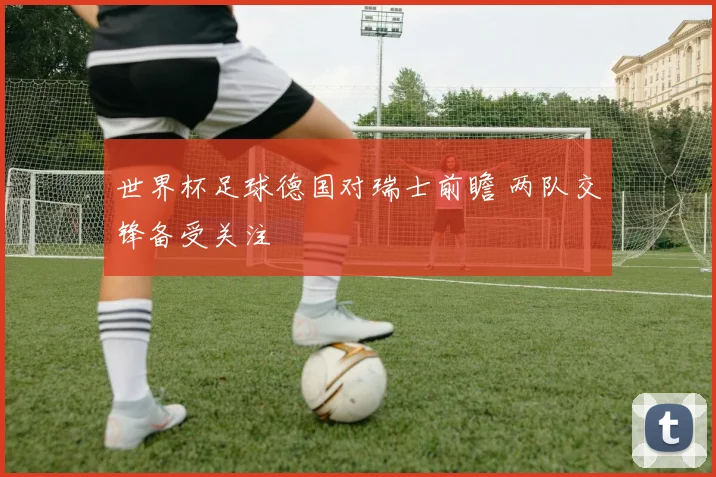 世界杯足球德国对瑞士前瞻 两队交锋备受关注