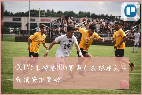 CCTV5未转播NBA赛事引发球迷关注转播安排变动