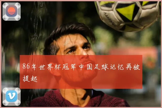 86年世界杯冠军中国足球记忆再被提起