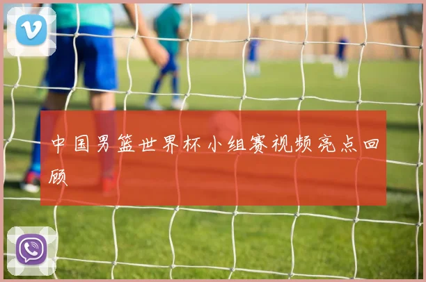 中国男篮世界杯小组赛视频亮点回顾