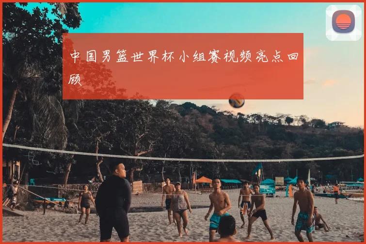中国男篮世界杯小组赛视频亮点回顾