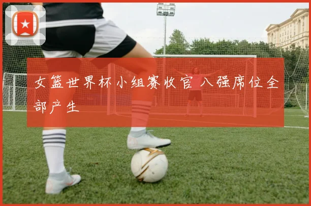 女篮世界杯小组赛收官 八强席位全部产生