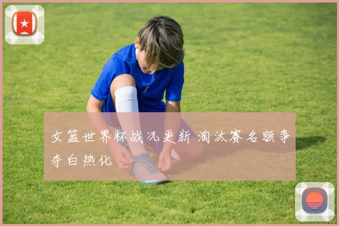 女篮世界杯战况更新 淘汰赛名额争夺白热化