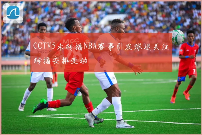 CCTV5未转播NBA赛事引发球迷关注转播安排变动