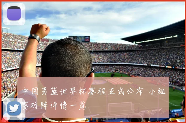 中国男篮世界杯赛程正式公布 小组赛对阵详情一览